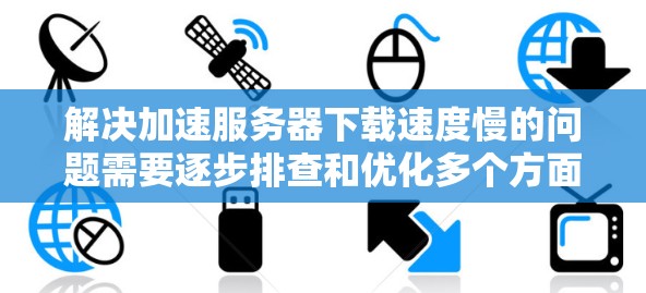 解决加速服务器下载速度慢的问题需要逐步排查和优化多个方面。以下是一步步的解决方案