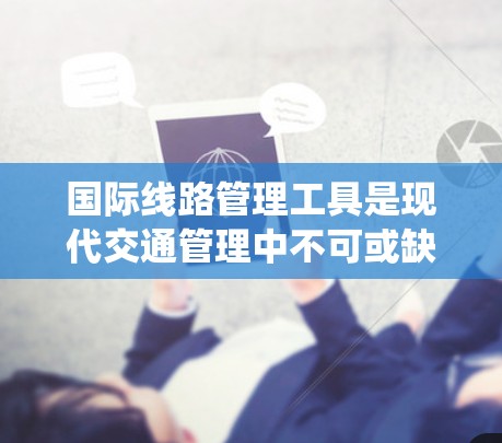 国际线路管理工具是现代交通管理中不可或缺的一部分，它们通过先进的技术手段提升效率和优化管理。以下是对这些工具的系统性总结