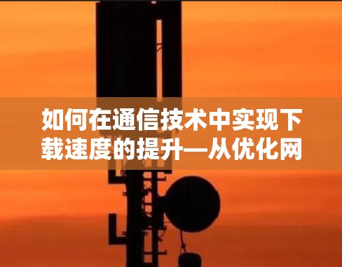 如何在通信技术中实现下载速度的提升—从优化网络到应用优化