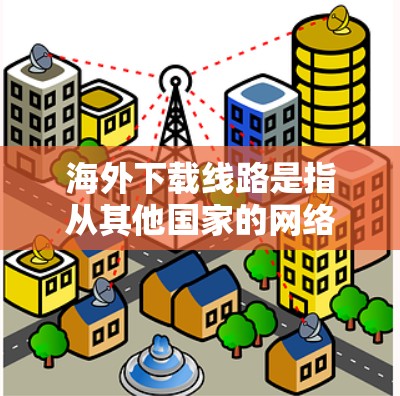 海外下载线路是指从其他国家的网络设备或服务器下载到目标地区的本地设备或服务器。以下是一些可能相关的信息和建议