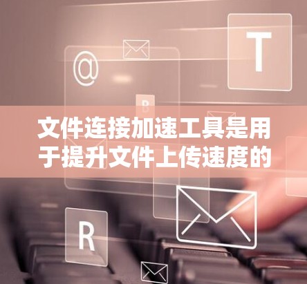 文件连接加速工具是用于提升文件上传速度的工具，主要包括缓存工具、缓带工具和文件同步工具。以下是对这些工具的详细总结
