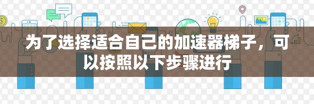 为了选择适合自己的加速器梯子，可以按照以下步骤进行