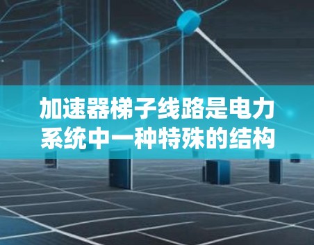加速器梯子线路是电力系统中一种特殊的结构，用于高效加速电流，适用于高电压或高电流的场景。以下是关于其关键点的详细解释