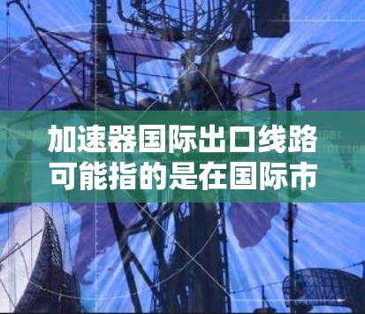 加速器国际出口线路可能指的是在国际市场上使用加速器设备来提升出口效率的出口路线或流程。加速器设备通常用于加速产品的生产、运输或交付过程，以提高出口速度或成本