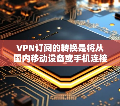 VPN订阅的转换是将从国内移动设备或手机连接到国外服务器的过程。以下是详细的步骤和注意事项