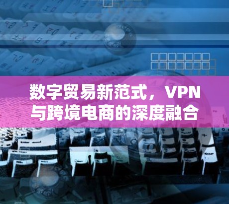数字贸易新范式，VPN与跨境电商的深度融合