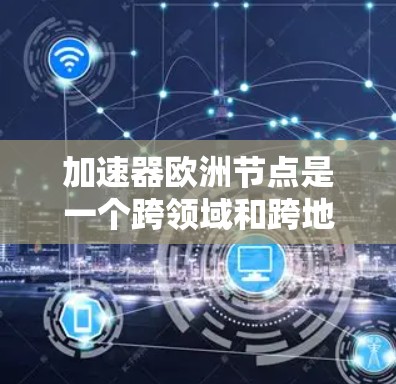 加速器欧洲节点是一个跨领域和跨地理的术语，具体含义取决于上下文。以下是不同领域的解释