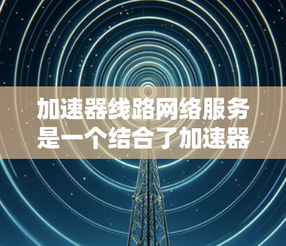 加速器线路网络服务是一个结合了加速器机箱和网络服务的概念，旨在通过提升网络传输速度来优化网络性能。以下是对其的详细解释