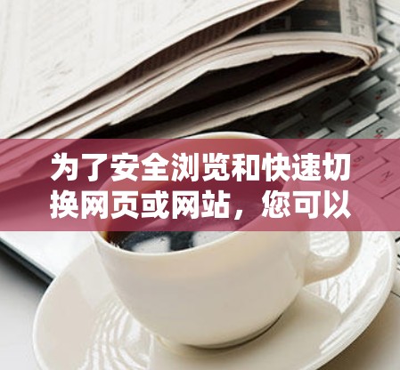 为了安全浏览和快速切换网页或网站，您可以按照以下步骤和方法进行操作