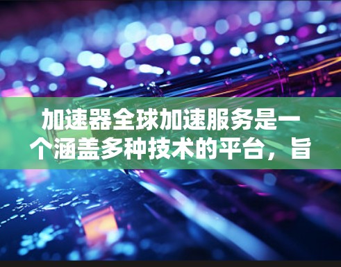 加速器全球加速服务是一个涵盖多种技术的平台，旨在通过多种方法加速网络连接、软件下载和数据传输。以下是该服务的主要方面和信息
