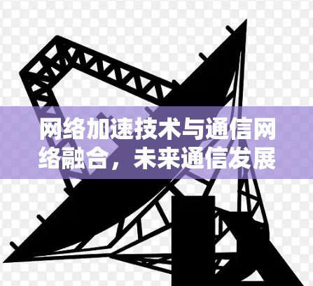 网络加速技术与通信网络融合，未来通信发展的新路径