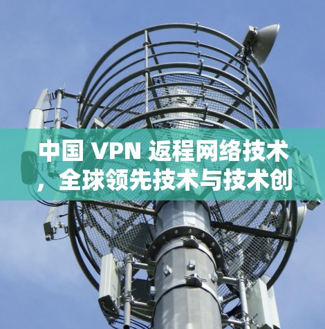 中国 VPN 返程网络技术，全球领先技术与技术创新的结合
