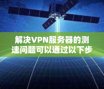 解决VPN服务器的测速问题可以通过以下步骤进行