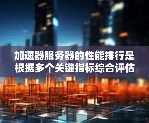 加速器服务器的性能排行是根据多个关键指标综合评估的，以下是对这些指标的详细说明